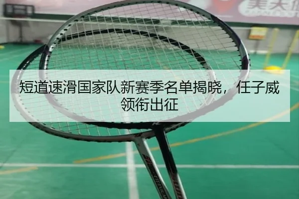 短道速滑国家队新赛季名单揭晓，任子威领衔出征