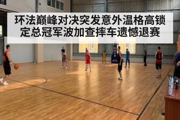 环法巅峰对决突发意外温格高锁定总冠军波加查摔车遗憾退赛