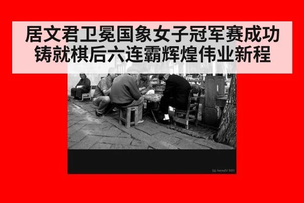 居文君卫冕国象女子冠军赛成功铸就棋后六连霸辉煌伟业新程